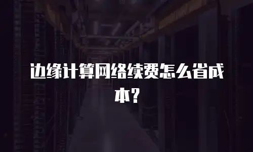 边缘计算网络续费怎么省成本？