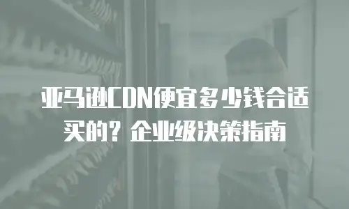 亚马逊CDN便宜多少钱合适买的？企业级决策指南