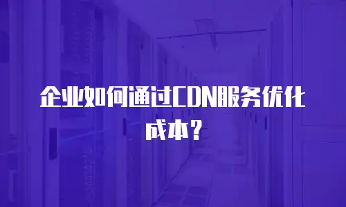 企业如何通过CDN服务优化成本？