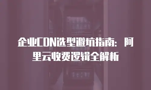 企业CDN选型避坑指南：阿里云收费逻辑全解析