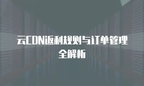 云CDN返利规则与订单管理全解析