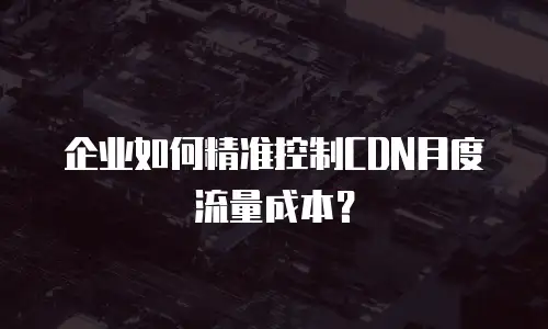 企业如何精准控制CDN月度流量成本？