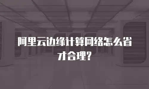 阿里云边缘计算网络怎么省才合理？