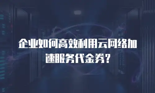 企业如何高效利用云网络加速服务代金券？