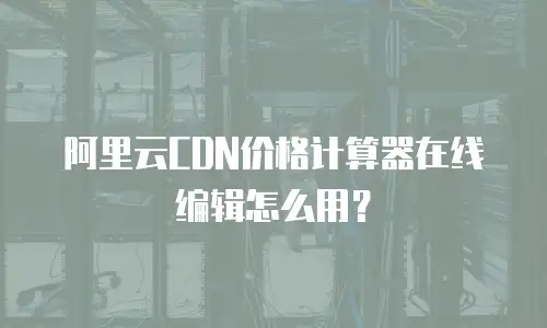 阿里云CDN价格计算器在线编辑怎么用？