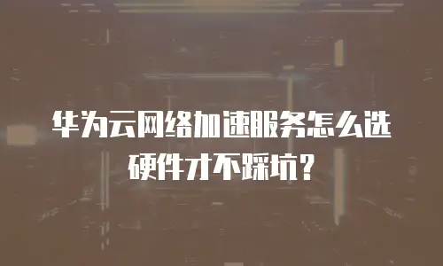 华为云网络加速服务怎么选硬件才不踩坑？