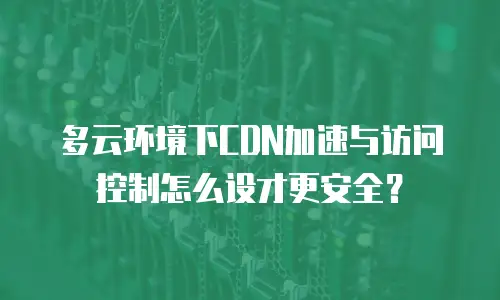 多云环境下CDN加速与访问控制怎么设才更安全？