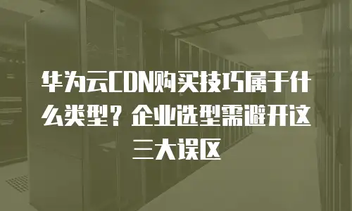 华为云CDN购买技巧属于什么类型？企业选型需避开这三大误区