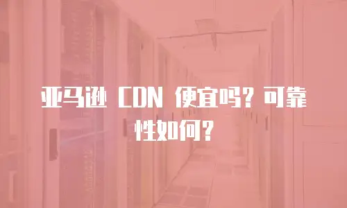 亚马逊 CDN 便宜吗？可靠性如何？