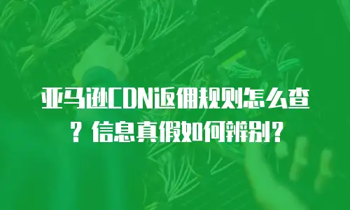 亚马逊CDN返佣规则怎么查？信息真假如何辨别？