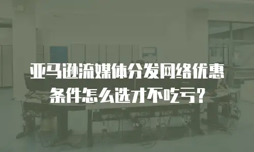 亚马逊流媒体分发网络优惠条件怎么选才不吃亏？