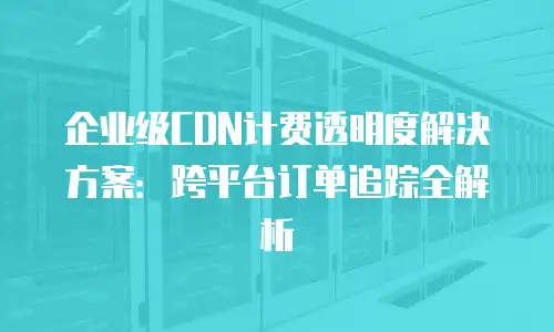 企业级CDN计费透明度解决方案：跨平台订单追踪全解析