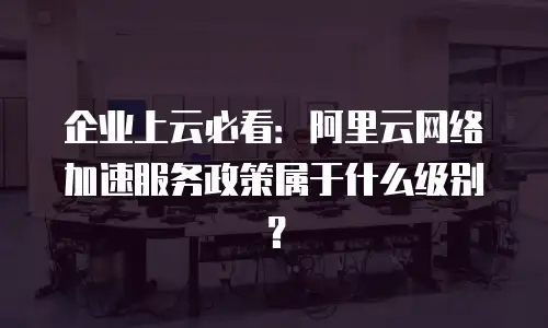 企业上云必看：阿里云网络加速服务政策属于什么级别？