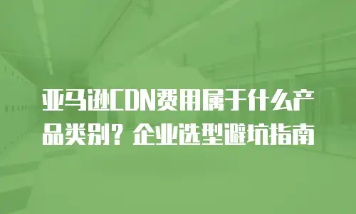 亚马逊CDN费用属于什么产品类别？企业选型避坑指南