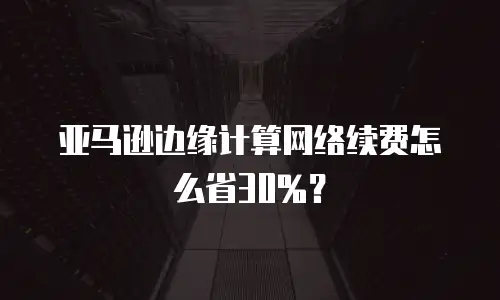 亚马逊边缘计算网络续费怎么省30%？