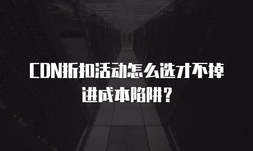 CDN折扣活动怎么选才不掉进成本陷阱？