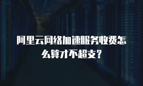 阿里云网络加速服务收费怎么算才不超支？