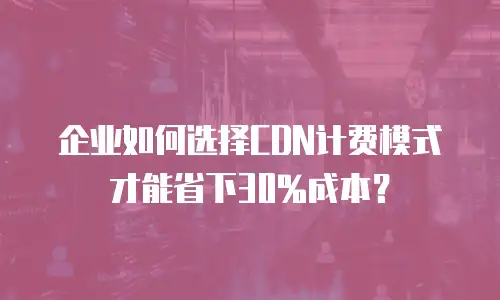 企业如何选择CDN计费模式才能省下30%成本？