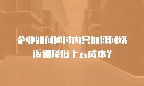 企业如何通过内容加速网络返佣降低上云成本？