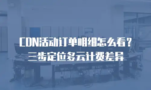 CDN活动订单明细怎么看？三步定位多云计费差异