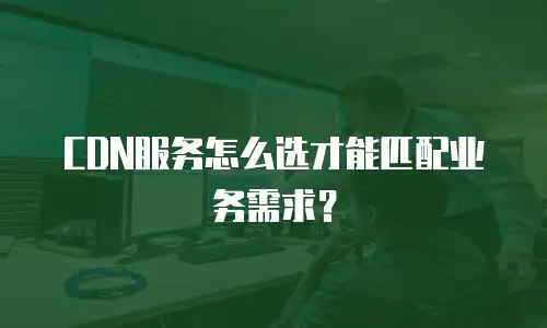 CDN服务怎么选才能匹配业务需求？