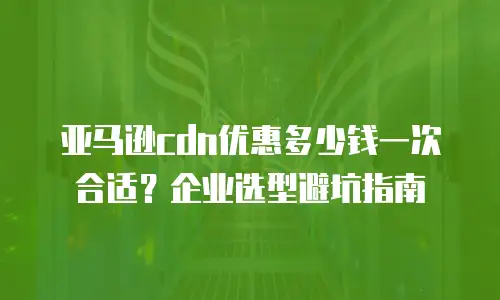 亚马逊cdn优惠多少钱一次合适？企业选型避坑指南