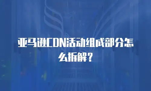 亚马逊CDN活动组成部分怎么拆解？