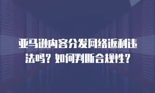 亚马逊内容分发网络返利违法吗？如何判断合规性？