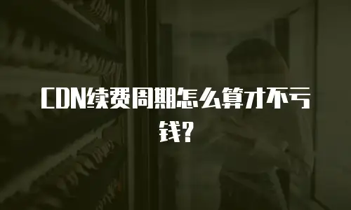 CDN续费周期怎么算才不亏钱？