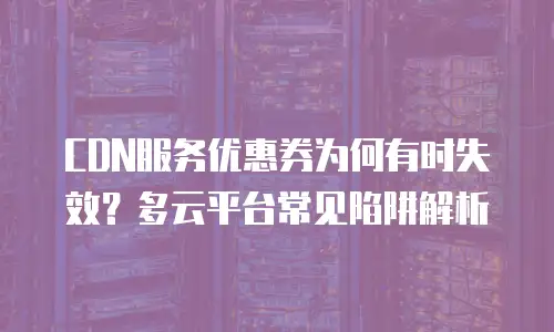 CDN服务优惠券为何有时失效？多云平台常见陷阱解析