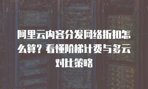 阿里云内容分发网络折扣怎么算？看懂阶梯计费与多云对比策略