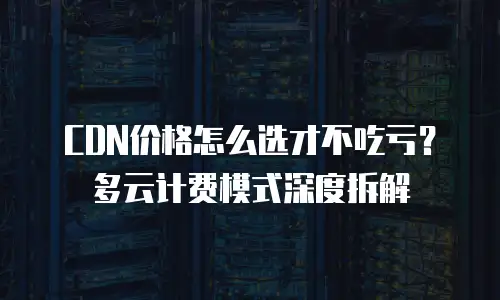 CDN价格怎么选才不吃亏？多云计费模式深度拆解