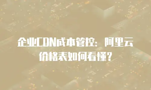 企业CDN成本管控：阿里云价格表如何看懂？