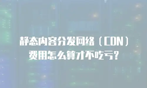 静态内容分发网络（CDN）费用怎么算才不吃亏？