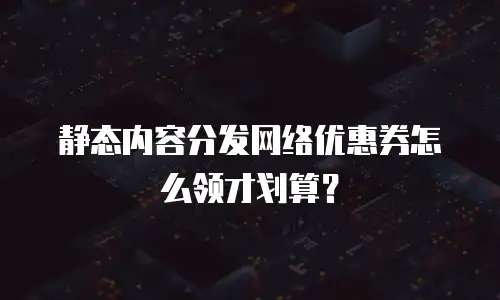 静态内容分发网络优惠券怎么领才划算？