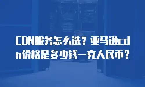 CDN服务怎么选？亚马逊cdn价格是多少钱一克人民币？