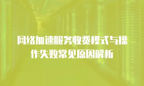 网络加速服务收费模式与操作失败常见原因解析