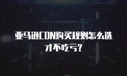 亚马逊CDN购买规则怎么选才不吃亏？