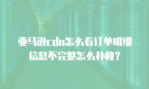 亚马逊cdn怎么看订单明细信息不完整怎么补救？