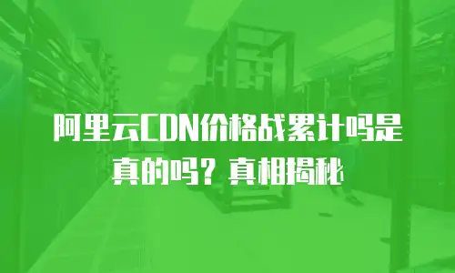 阿里云CDN价格战累计吗是真的吗？真相揭秘