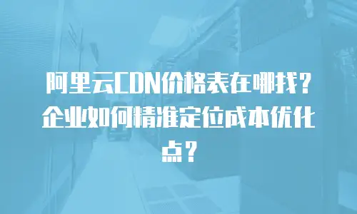 阿里云CDN价格表在哪找？企业如何精准定位成本优化点？