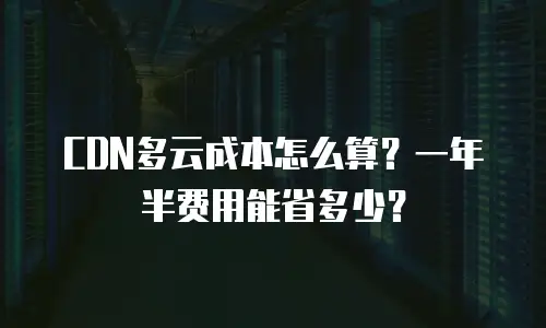 CDN多云成本怎么算？一年半费用能省多少？
