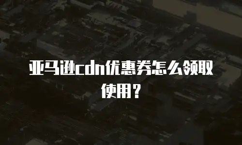 亚马逊cdn优惠券怎么领取使用？