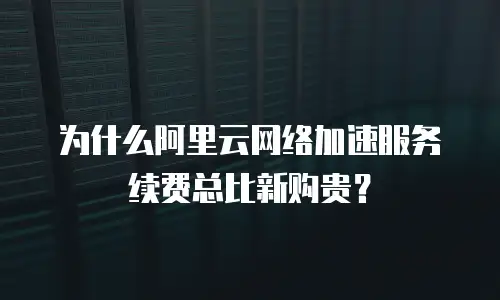 为什么阿里云网络加速服务续费总比新购贵？