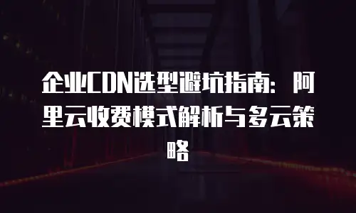企业CDN选型避坑指南：阿里云收费模式解析与多云策略