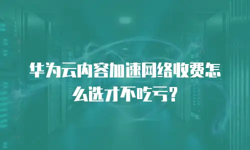 华为云内容加速网络收费怎么选才不吃亏？