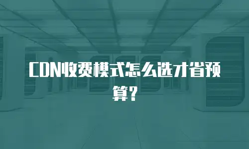 CDN收费模式怎么选才省预算？