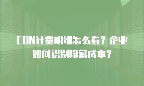 CDN计费明细怎么看？企业如何识别隐藏成本？