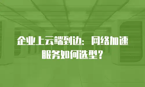 企业上云端到边：网络加速服务如何选型？