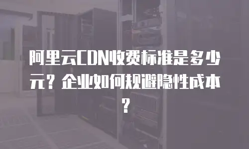 阿里云CDN收费标准是多少元？企业如何规避隐性成本？